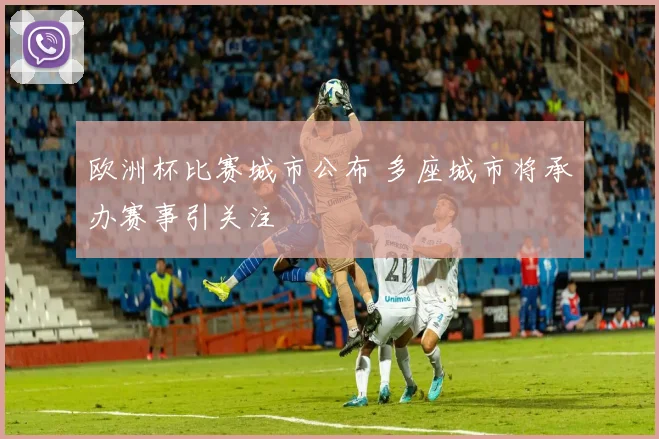 欧洲杯比赛城市公布 多座城市将承办赛事引关注