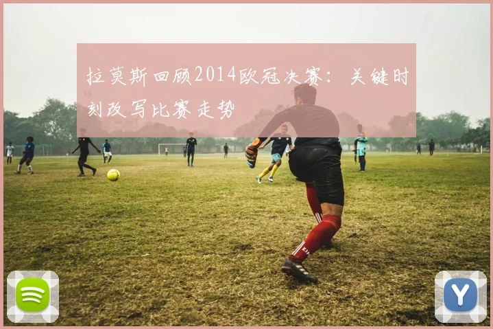 拉莫斯回顾2014欧冠决赛:关键时刻改写比赛走势