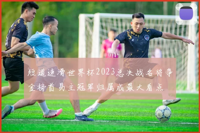 短道速滑世界杯2023总决战名将争金榜首易主冠军归属成最大看点