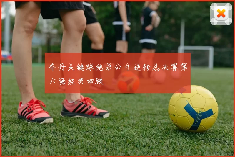 乔丹关键球绝杀公牛逆转总决赛第六场经典回顾