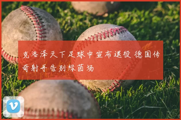 克洛泽天下足球中宣布退役 德国传奇射手告别绿茵场