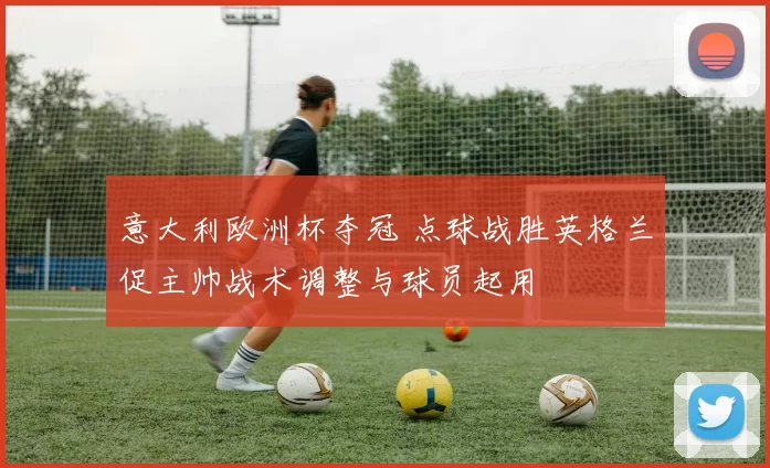 意大利欧洲杯夺冠 点球战胜英格兰促主帅战术调整与球员起用