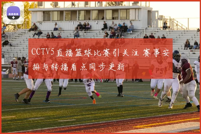 CCTV5直播篮球比赛引关注 赛事安排与转播看点同步更新