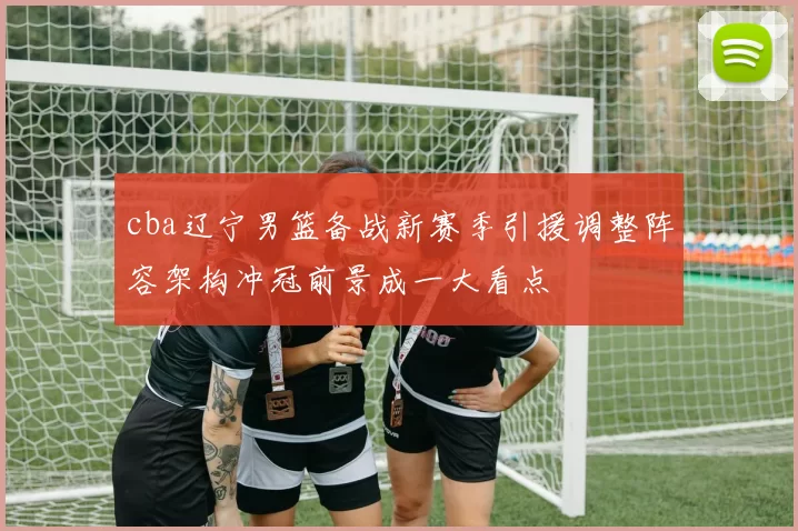 cba辽宁男篮备战新赛季引援调整阵容架构冲冠前景成一大看点