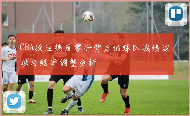 CBA投注热度攀升背后的球队战绩波动与赔率调整分析