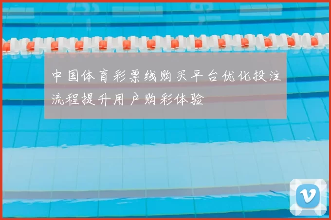 中国体育彩票线购买平台优化投注流程提升用户购彩体验