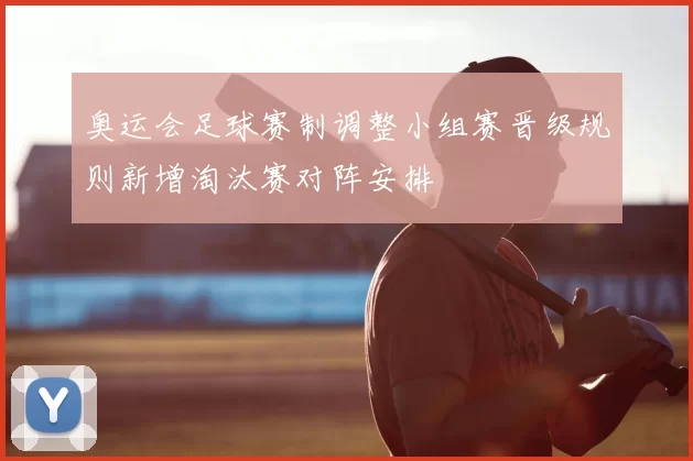 奥运会足球赛制调整小组赛晋级规则新增淘汰赛对阵安排