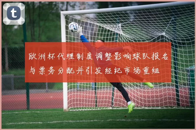 欧洲杯代理制度调整影响球队报名与票务分配并引发经纪市场重组