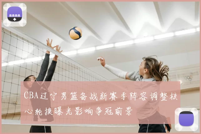 CBA辽宁男篮备战新赛季阵容调整核心轮换曝光影响争冠前景