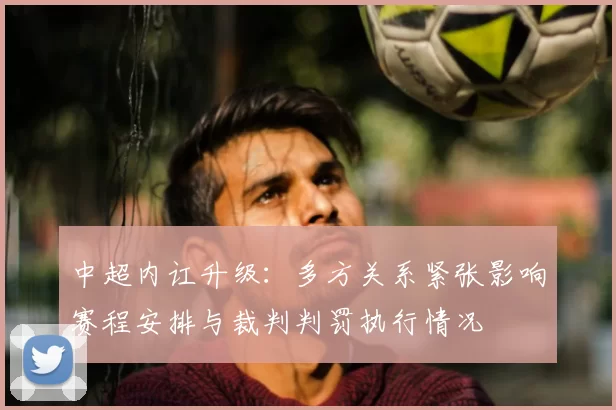 中超内讧升级:多方关系紧张影响赛程安排与裁判判罚执行情况