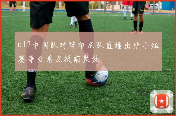 u17中国队对阵印尼队直播出炉小组赛争分看点提前聚焦