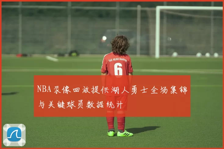 NBA录像回放提供湖人勇士全场集锦与关键球员数据统计