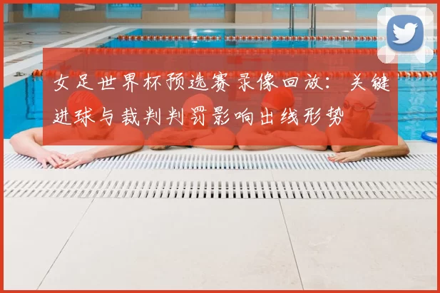 女足世界杯预选赛录像回放：关键进球与裁判判罚影响出线形势
