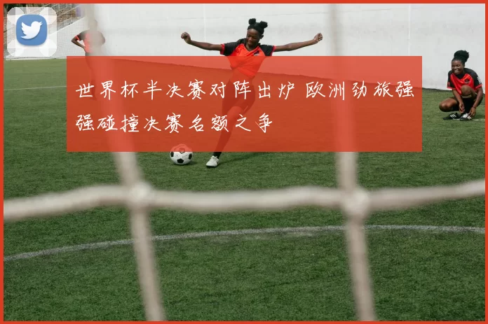 世界杯半决赛对阵出炉 欧洲劲旅强强碰撞决赛名额之争