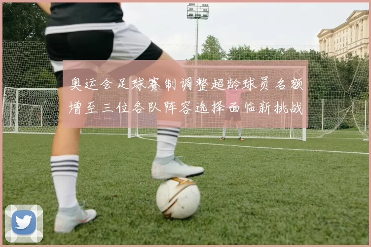 奥运会足球赛制调整超龄球员名额增至三位各队阵容选择面临新挑战