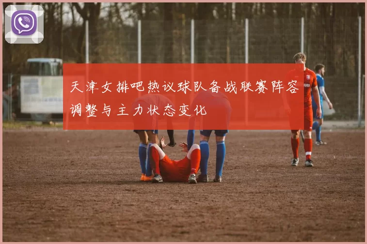 天津女排吧热议球队备战联赛阵容调整与主力状态变化