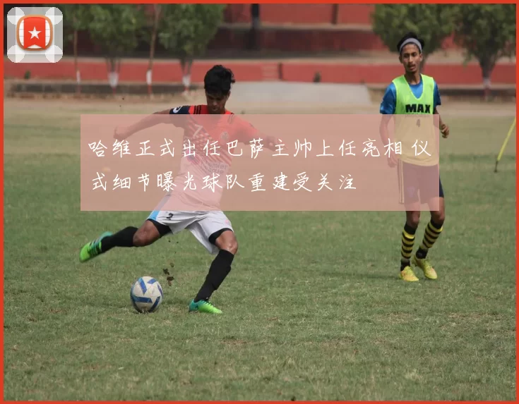 哈维正式出任巴萨主帅上任亮相 仪式细节曝光球队重建受关注