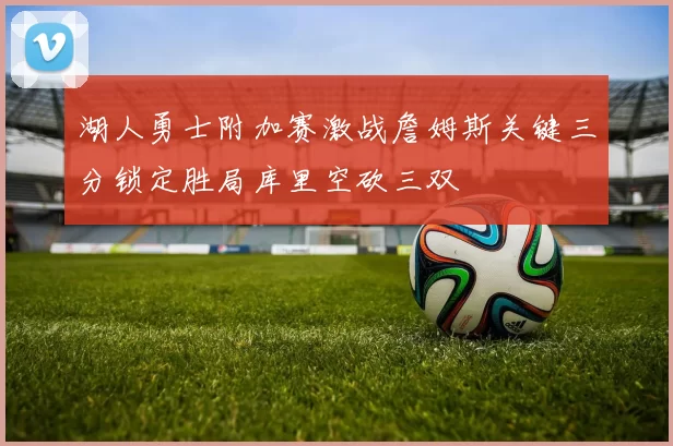湖人勇士附加赛激战詹姆斯关键三分锁定胜局库里空砍三双