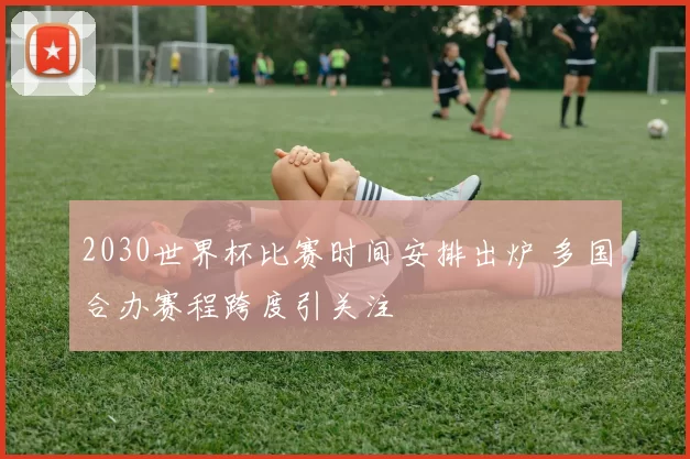 2030世界杯比赛时间安排出炉 多国合办赛程跨度引关注