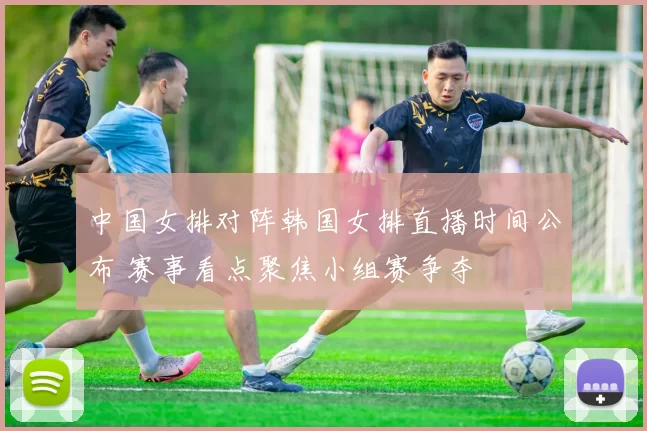 中国女排对阵韩国女排直播时间公布 赛事看点聚焦小组赛争夺