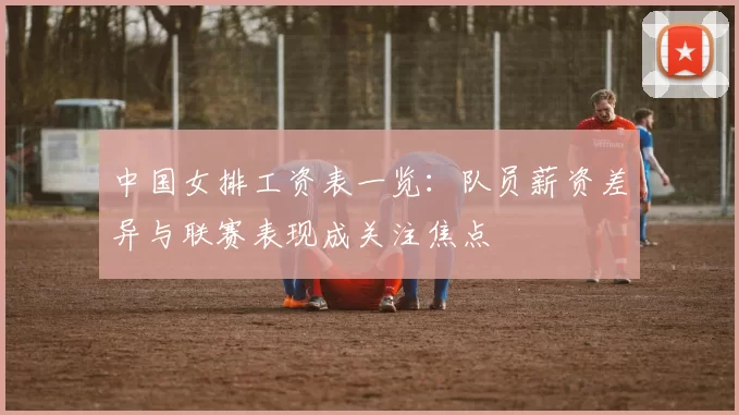 中国女排工资表一览：队员薪资差异与联赛表现成关注焦点