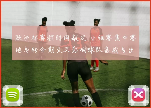 欧洲杯赛程时间敲定 小组赛集中赛地与转会期交叉影响球队备战与出场选择