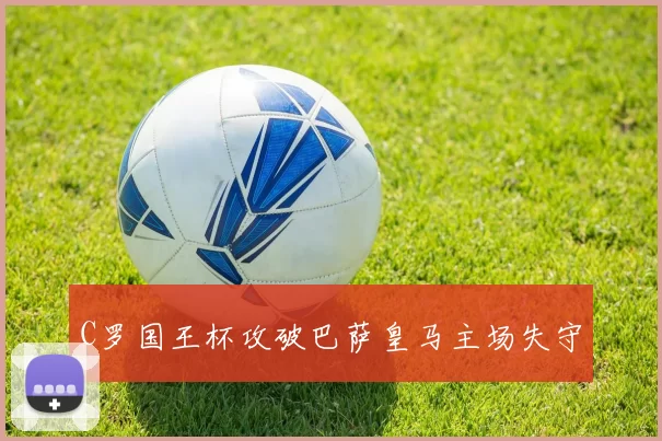 C罗国王杯攻破巴萨皇马主场失守