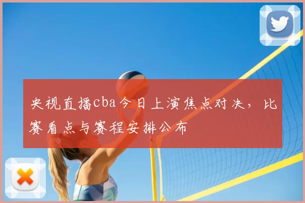 央视直播cba今日上演焦点对决，比赛看点与赛程安排公布