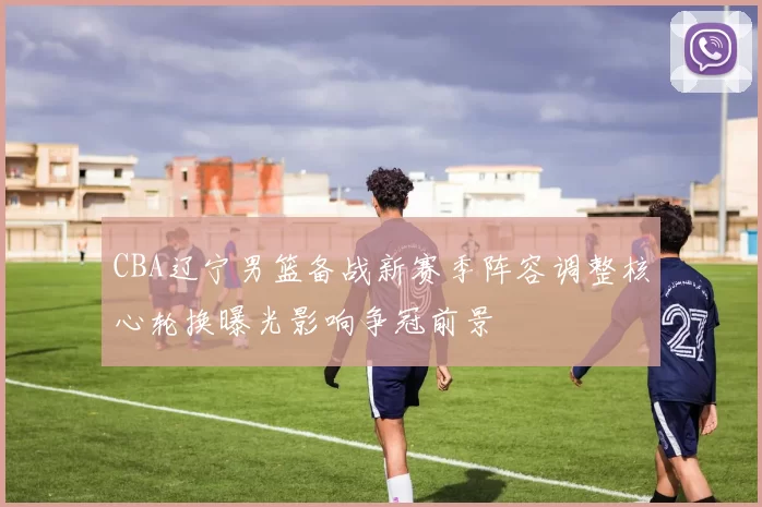 CBA辽宁男篮备战新赛季阵容调整核心轮换曝光影响争冠前景