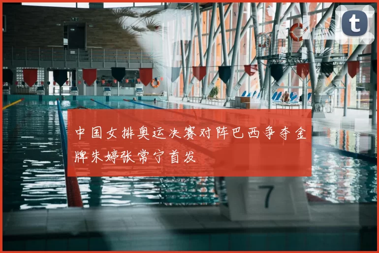 中国女排奥运决赛对阵巴西争夺金牌朱婷张常宁首发