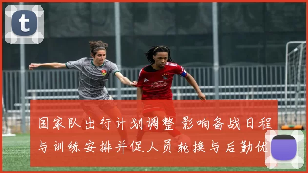 国家队出行计划调整 影响备战日程与训练安排并促人员轮换与后勤优化