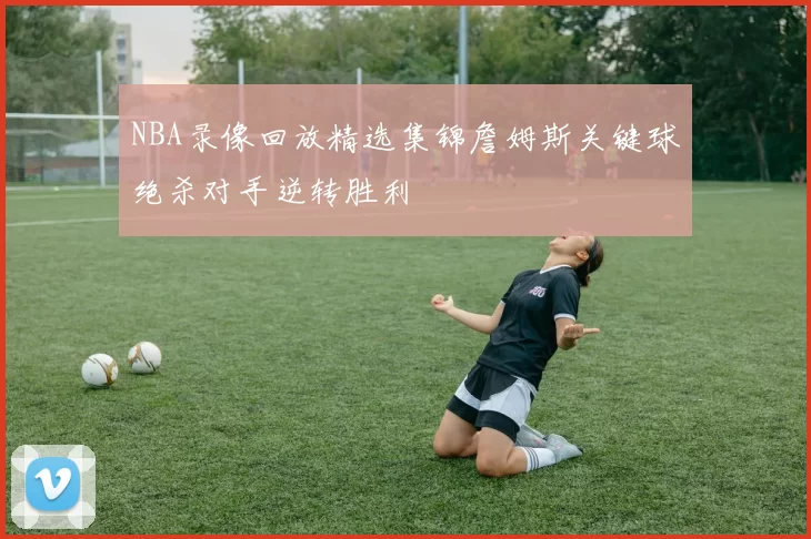 NBA录像回放精选集锦詹姆斯关键球绝杀对手逆转胜利