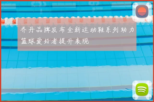 乔丹品牌发布全新运动鞋系列助力篮球爱好者提升表现