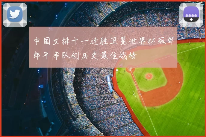 中国女排十一连胜卫冕世界杯冠军郎平率队创历史最佳战绩