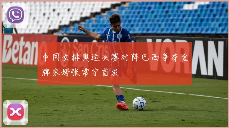 中国女排奥运决赛对阵巴西争夺金牌朱婷张常宁首发