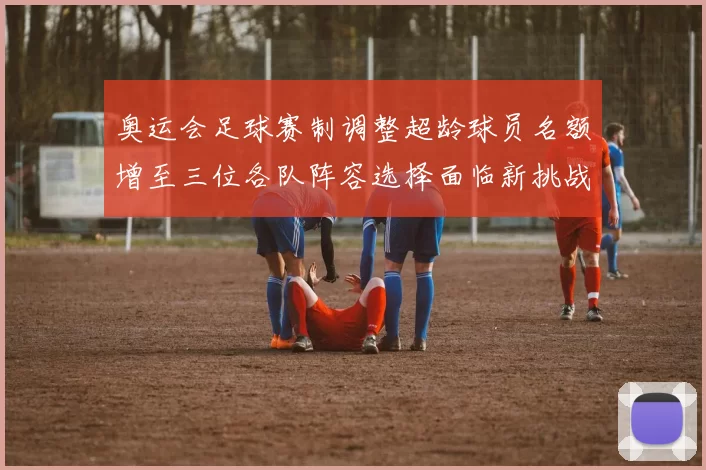 奥运会足球赛制调整超龄球员名额增至三位各队阵容选择面临新挑战