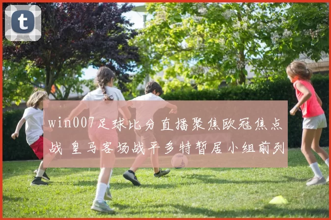 win007足球比分直播聚焦欧冠焦点战 皇马客场战平多特暂居小组前列