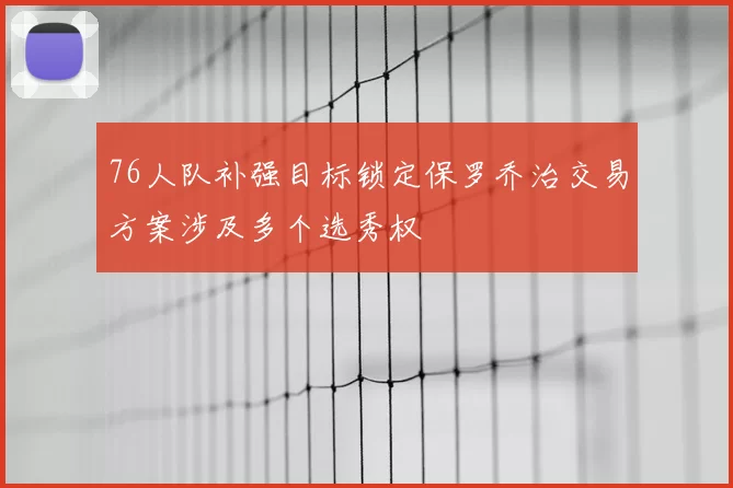 76人队补强目标锁定保罗乔治交易方案涉及多个选秀权