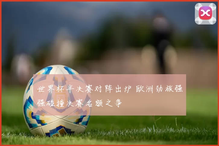 世界杯半决赛对阵出炉 欧洲劲旅强强碰撞决赛名额之争