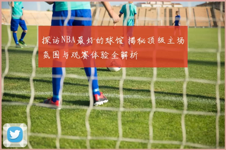 探访NBA最好的球馆 揭秘顶级主场氛围与观赛体验全解析