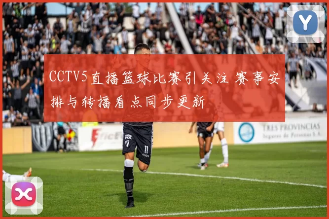 CCTV5直播篮球比赛引关注 赛事安排与转播看点同步更新