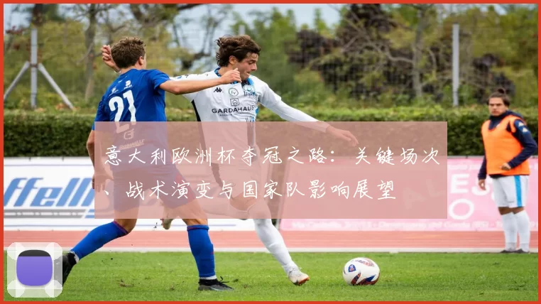 意大利欧洲杯夺冠之路：关键场次、战术演变与国家队影响展望