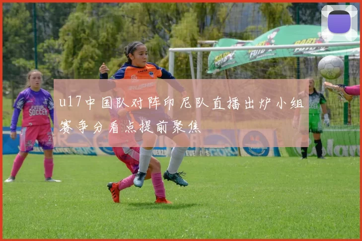 u17中国队对阵印尼队直播出炉小组赛争分看点提前聚焦