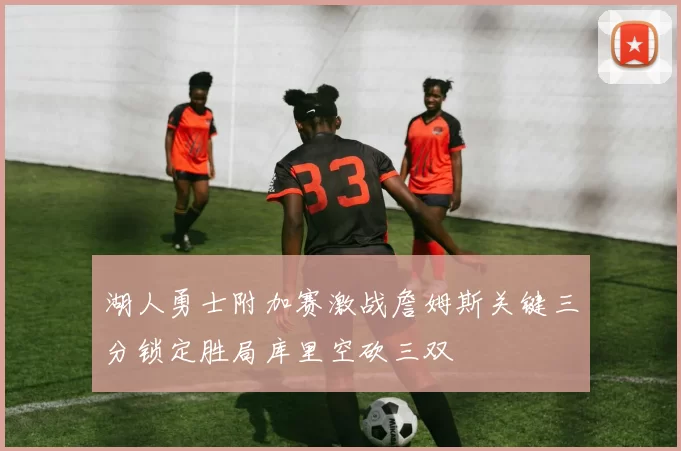 湖人勇士附加赛激战詹姆斯关键三分锁定胜局库里空砍三双