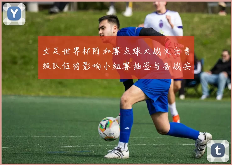 女足世界杯附加赛点球大战决出晋级队伍将影响小组赛抽签与备战安排