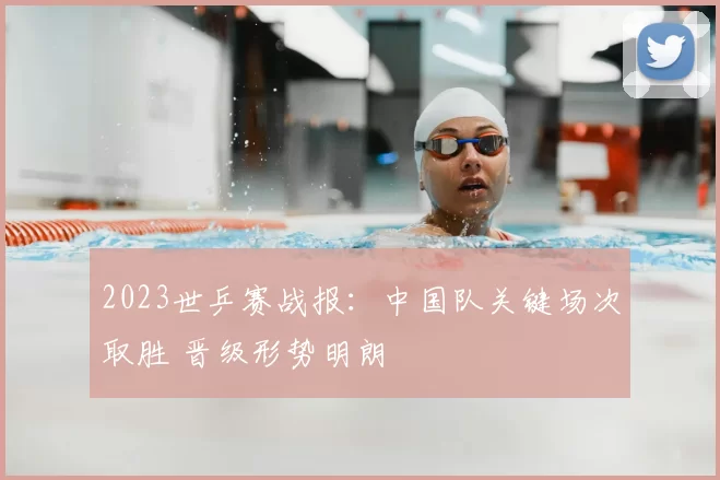 2023世乒赛战报：中国队关键场次取胜 晋级形势明朗