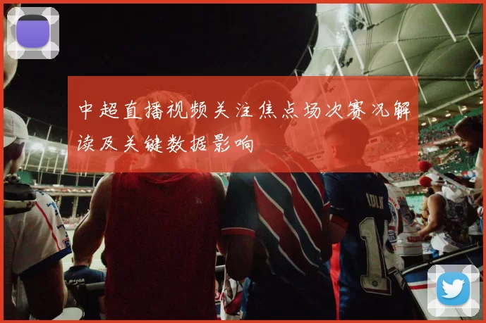 中超直播视频关注焦点场次赛况解读及关键数据影响